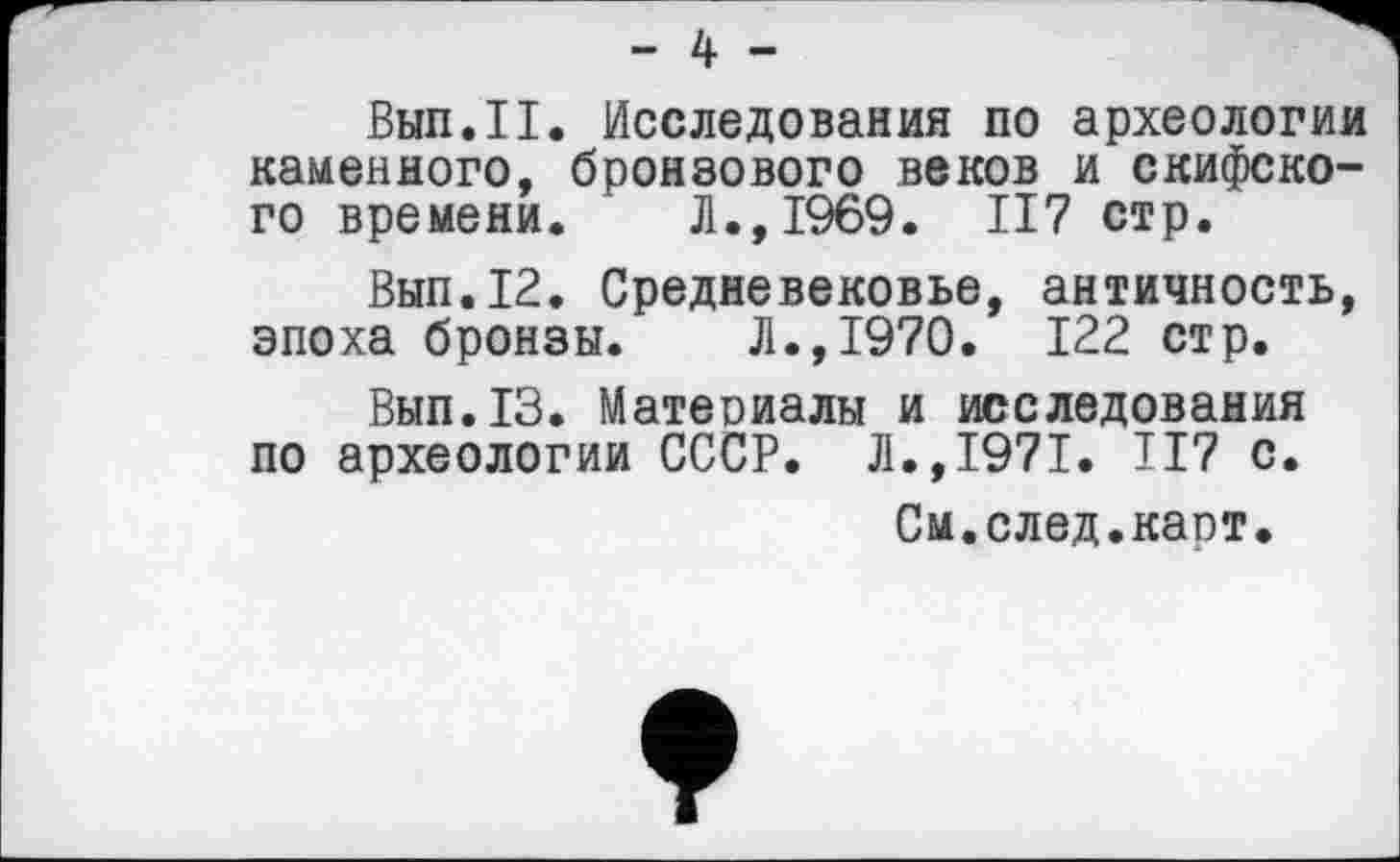 ﻿- 4 -
Вып.П. Исследования по археологии каменного, бронзового веков и скифского времени. Л.,1969. II7 стр.
Вып.12. Средневековье, античность, эпоха бронзы. Л.,1970. 122 стр.
Вып.13. Материалы и исследования по археологии СССР. Л.,1971. II7 с.
См.след.карт.